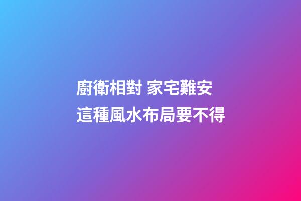 廚衛相對 家宅難安 這種風水布局要不得